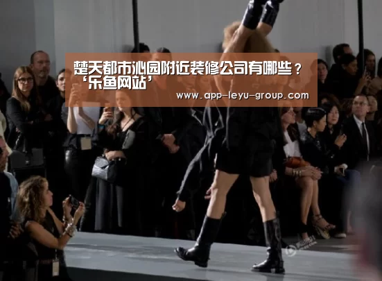 楚天都市沁园附近装修公司有哪些?‘乐鱼网站’(图2) 乐鱼中国体育