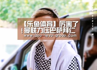 【乐鱼体育】厉害了!曼联力压巴萨拜仁夺得第一 皇马排4