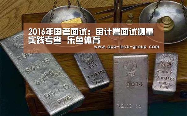 2016年国考面试:审计署面试侧重实践考查-乐鱼体育(图2) 乐鱼体育